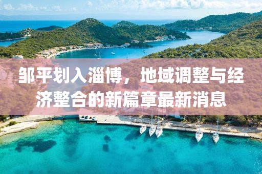 邹平划入淄博，地域调整与经济整合的新篇章最新消息