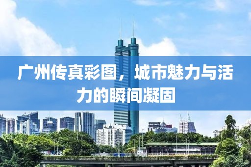 广州传真彩图，城市魅力与活力的瞬间凝固