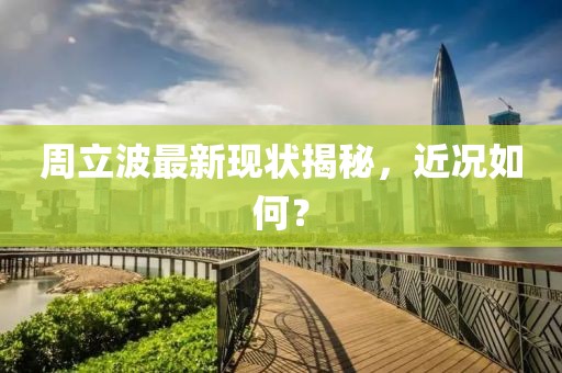 周立波最新现状揭秘，近况如何？