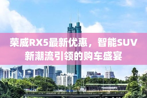 荣威RX5最新优惠，智能SUV新潮流引领的购车盛宴