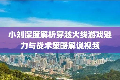 小刘深度解析穿越火线游戏魅力与战术策略解说视频