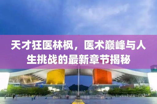 天才狂医林枫，医术巅峰与人生挑战的最新章节揭秘