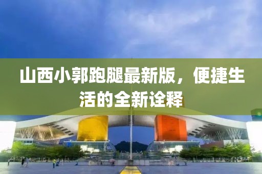 山西小郭跑腿最新版，便捷生活的全新诠释