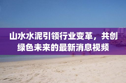 山水水泥引领行业变革，共创绿色未来的最新消息视频