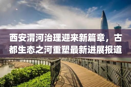 西安渭河治理迎来新篇章，古都生态之河重塑最新进展报道