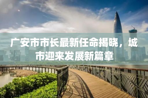 广安市市长最新任命揭晓，城市迎来发展新篇章