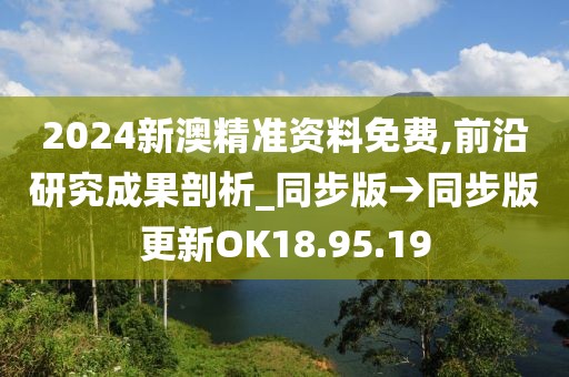 2024新澳精准资料免费,前沿研究成果剖析_同步版→同步版更新OK18.95.19