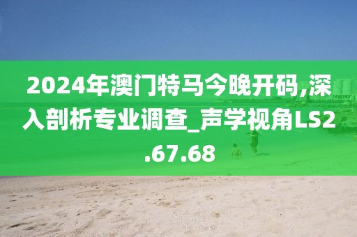 2024年澳门特马今晚开码,深入剖析专业调查_声学视角LS2.67.68