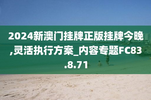2024新澳门挂牌正版挂牌今晚,灵活执行方案_内容专题FC83.8.71