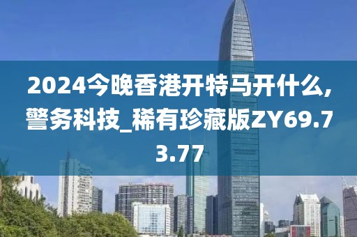 2024今晚香港开特马开什么,警务科技_稀有珍藏版ZY69.73.77