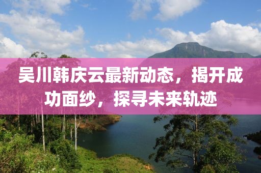吴川韩庆云最新动态，揭开成功面纱，探寻未来轨迹
