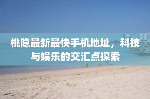 桃隐最新最快手机地址，科技与娱乐的交汇点探索