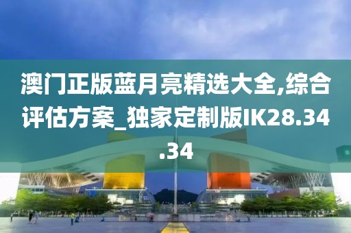 澳门正版蓝月亮精选大全,综合评估方案_独家定制版IK28.34.34