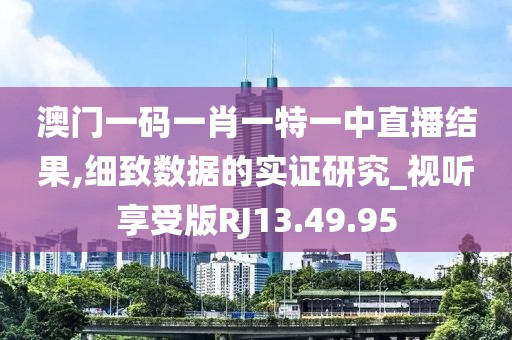 澳门一码一肖一特一中直播结果,细致数据的实证研究_视听享受版RJ13.49.95