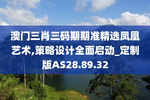 澳门三肖三码期期准精选凤凰艺术,策略设计全面启动_定制版AS28.89.32