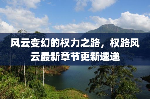 风云变幻的权力之路，权路风云最新章节更新速递