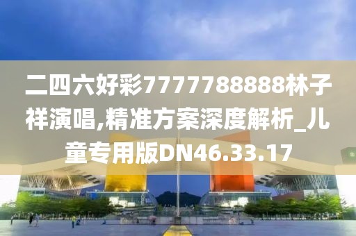 二四六好彩7777788888林子祥演唱,精准方案深度解析_儿童专用版DN46.33.17