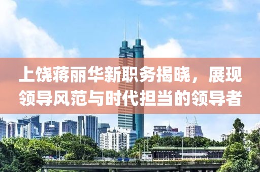 上饶蒋丽华新职务揭晓，展现领导风范与时代担当的领导者