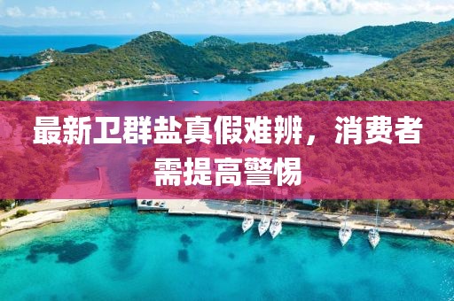 最新卫群盐真假难辨，消费者需提高警惕