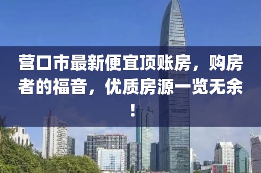 营口市最新便宜顶账房，购房者的福音，优质房源一览无余！