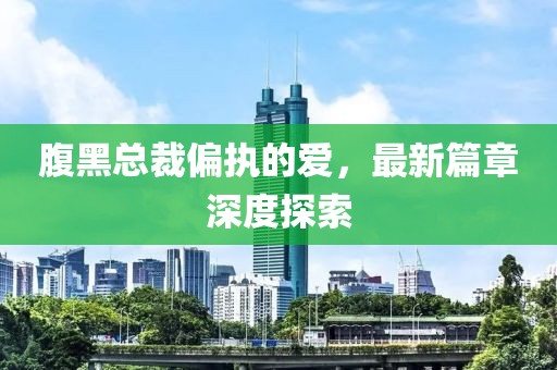 腹黑总裁偏执的爱，最新篇章深度探索