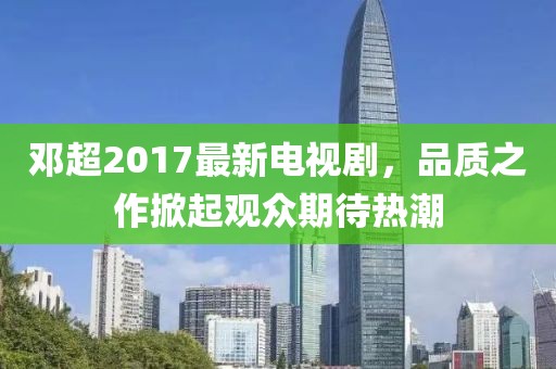 邓超2017最新电视剧，品质之作掀起观众期待热潮