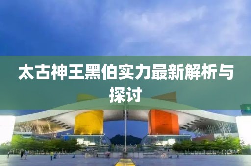 太古神王黑伯实力最新解析与探讨