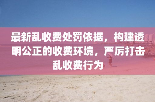 最新乱收费处罚依据，构建透明公正的收费环境，严厉打击乱收费行为