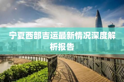 宁夏西部吉运最新情况深度解析报告