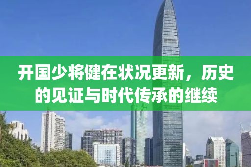 开国少将健在状况更新，历史的见证与时代传承的继续