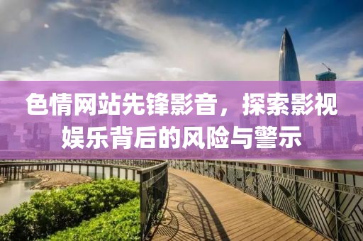 色情网站先锋影音，探索影视娱乐背后的风险与警示