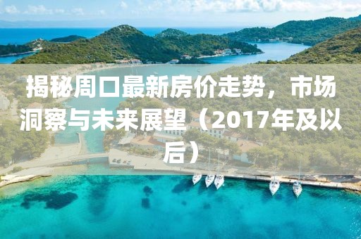 揭秘周口最新房价走势，市场洞察与未来展望（2017年及以后）
