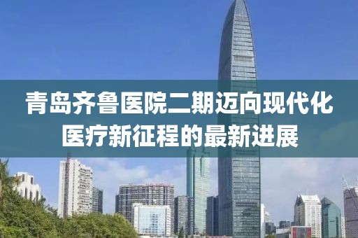 青岛齐鲁医院二期迈向现代化医疗新征程的最新进展
