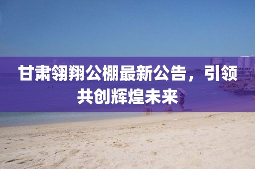甘肃翎翔公棚最新公告，引领共创辉煌未来