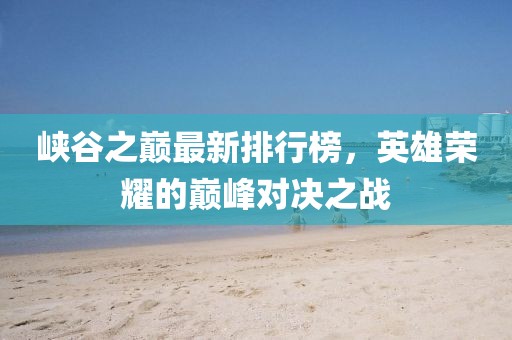 峡谷之巅最新排行榜，英雄荣耀的巅峰对决之战
