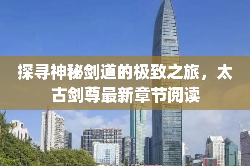 探寻神秘剑道的极致之旅，太古剑尊最新章节阅读