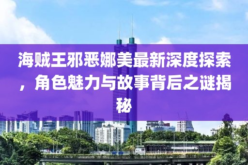 海贼王邪恶娜美最新深度探索，角色魅力与故事背后之谜揭秘