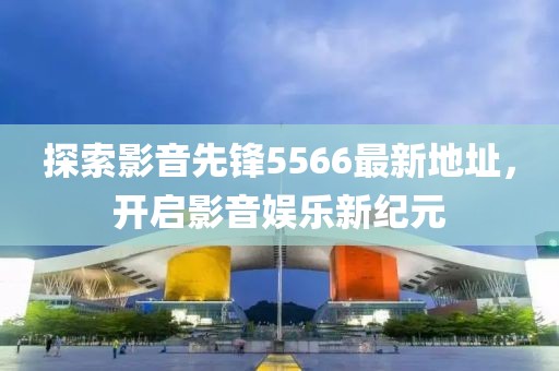 探索影音先锋5566最新地址，开启影音娱乐新纪元