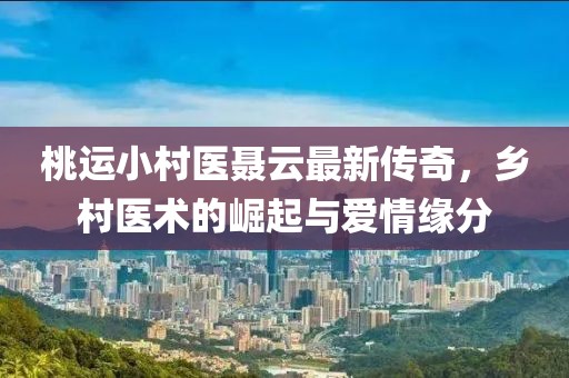 桃运小村医聂云最新传奇，乡村医术的崛起与爱情缘分