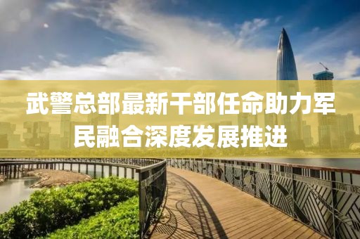 武警总部最新干部任命助力军民融合深度发展推进