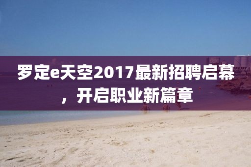 罗定e天空2017最新招聘启幕，开启职业新篇章