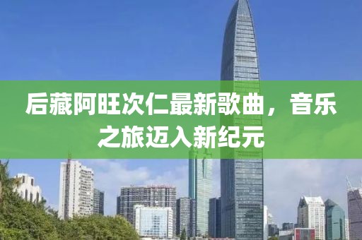 后藏阿旺次仁最新歌曲，音乐之旅迈入新纪元