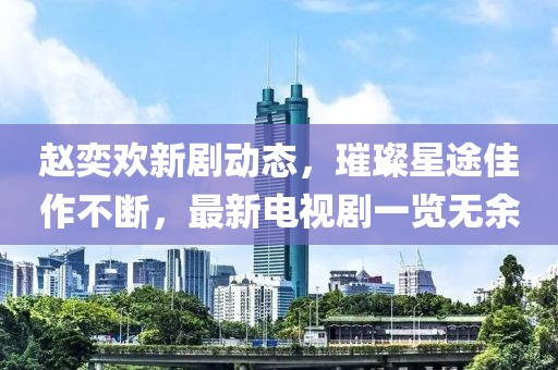 赵奕欢新剧动态，璀璨星途佳作不断，最新电视剧一览无余