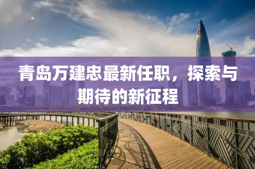 青岛万建忠最新任职，探索与期待的新征程