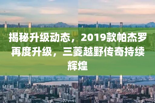 揭秘升级动态，2019款帕杰罗再度升级，三菱越野传奇持续辉煌