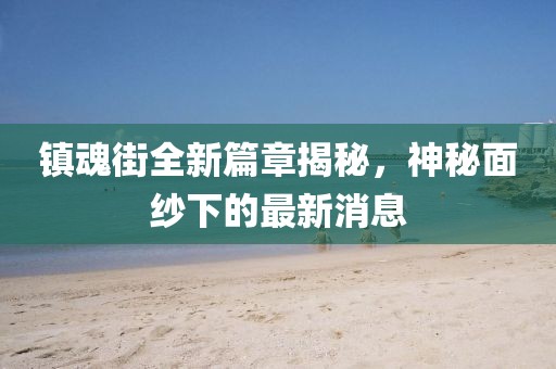 镇魂街全新篇章揭秘，神秘面纱下的最新消息