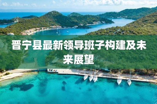 晋宁县最新领导班子构建及未来展望