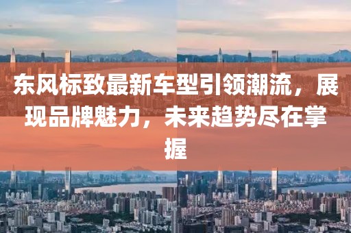 东风标致最新车型引领潮流，展现品牌魅力，未来趋势尽在掌握