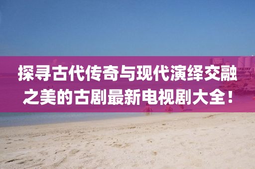 探寻古代传奇与现代演绎交融之美的古剧最新电视剧大全！