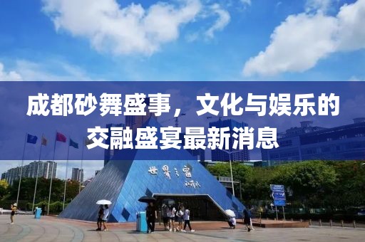 成都砂舞盛事，文化与娱乐的交融盛宴最新消息